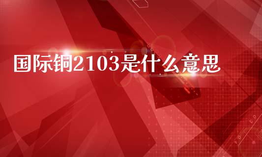 国际铜2103是什么意思_https://wap.jnbaishite.cn_金融资讯_第1张