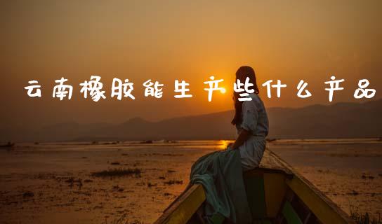 云南橡胶能生产些什么产品_https://wap.jnbaishite.cn_期货资讯_第1张