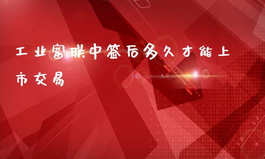 工业富联中签后多久才能上市交易_https://wap.jnbaishite.cn_理财投资_第1张