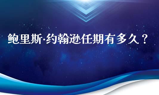 鲍里斯·约翰逊任期有多久？_https://wap.jnbaishite.cn_全球财富_第1张