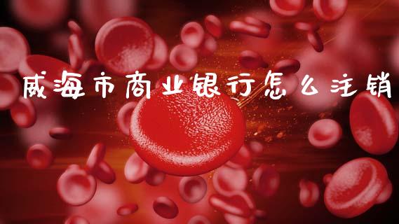 威海市商业银行怎么注销_https://wap.jnbaishite.cn_全球财富_第1张