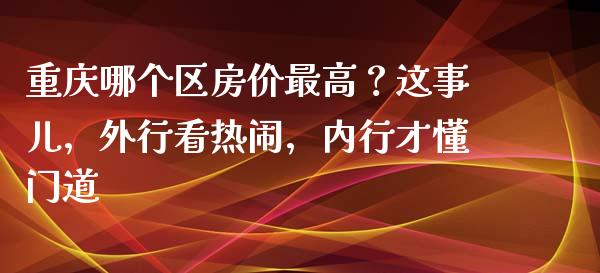 重庆哪个区房价最高？这事儿，外行看热闹，内行才懂门道_https://wap.jnbaishite.cn_期货资讯_第1张