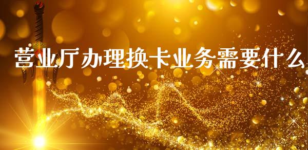 营业厅办理换卡业务需要什么_https://wap.jnbaishite.cn_理财投资_第1张