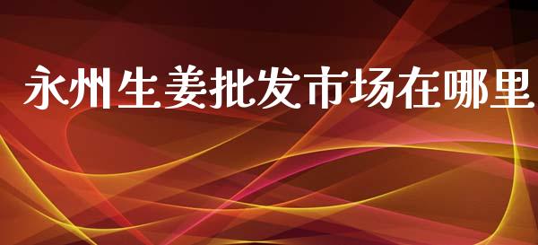 永州生姜批发市场在哪里_https://wap.jnbaishite.cn_金融资讯_第1张