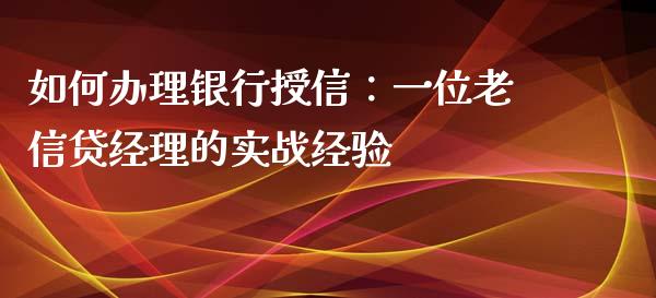如何办理银行授信：一位老信贷经理的实战经验_https://wap.jnbaishite.cn_期货资讯_第1张