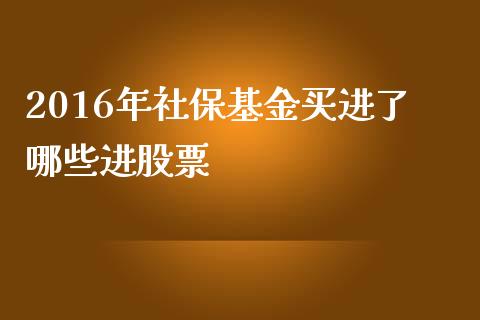 2016年社保基金买进了哪些进股票_https://wap.jnbaishite.cn_理财投资_第1张