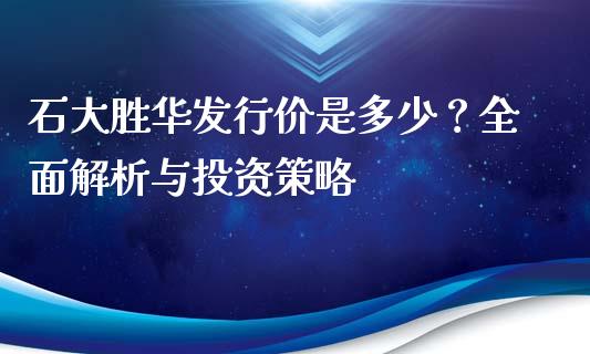 石大胜华发行价是多少？全面解析与投资策略_https://wap.jnbaishite.cn_期货资讯_第1张