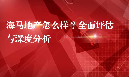 海马地产怎么样？全面评估与深度分析_https://wap.jnbaishite.cn_金融资讯_第1张