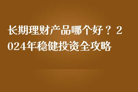 长期理财产品哪个好？ 2024年稳健投资全攻略_https://wap.jnbaishite.cn_理财投资_第1张