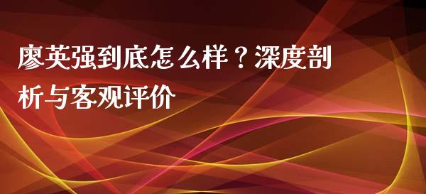 廖英强到底怎么样？深度剖析与客观评价_https://wap.jnbaishite.cn_全球财富_第1张