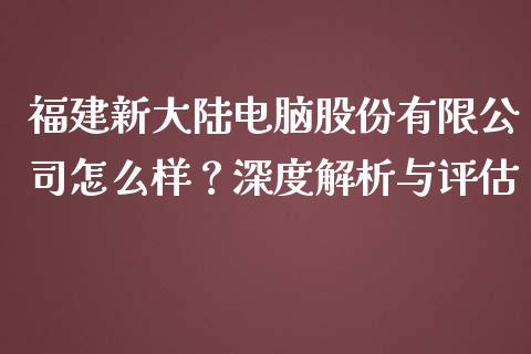 福建新大陆电脑股份有限公司怎么样？深度解析与评估_https://wap.jnbaishite.cn_理财投资_第1张