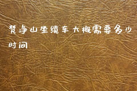 梵净山坐缆车大概需要多少时间_https://wap.jnbaishite.cn_全球财富_第1张