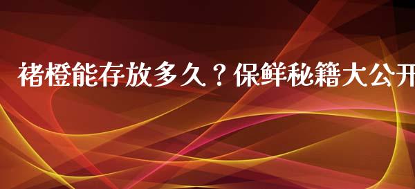 褚橙能存放多久？保鲜秘籍大公开_https://wap.jnbaishite.cn_全球财富_第1张