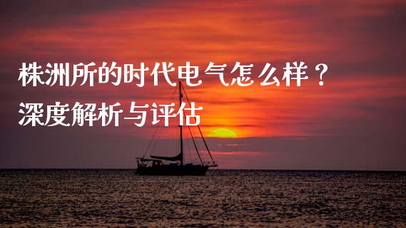 株洲所的时代电气怎么样？深度解析与评估_https://wap.jnbaishite.cn_金融资讯_第1张