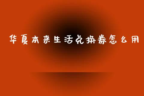 华夏本来生活兑换券怎么用_https://wap.jnbaishite.cn_期货资讯_第1张