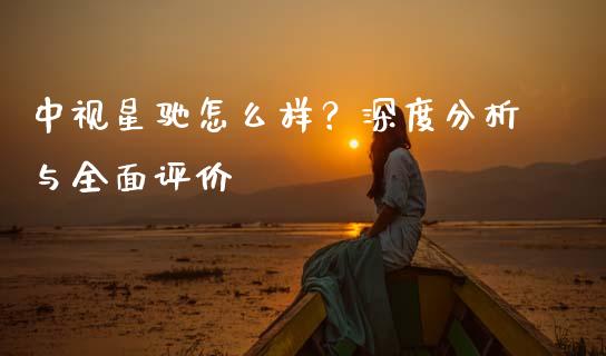 中视星驰怎么样？深度分析与全面评价_https://wap.jnbaishite.cn_全球财富_第1张