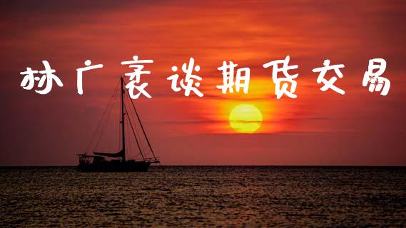 林广袤谈期货交易_https://wap.jnbaishite.cn_全球财富_第1张