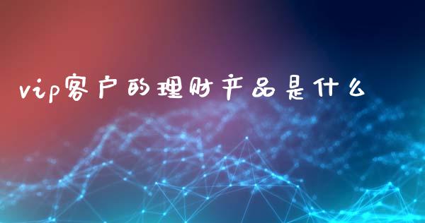 vip客户的理财产品是什么_https://wap.jnbaishite.cn_金融资讯_第1张