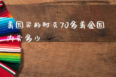 美国买的耐克70多美金国内卖多少_https://wap.jnbaishite.cn_期货资讯_第1张