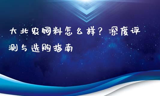 大北农饲料怎么样？深度评测与选购指南_https://wap.jnbaishite.cn_理财投资_第1张