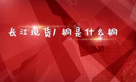 长江现货1 铜是什么铜_https://wap.jnbaishite.cn_理财投资_第1张