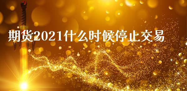 期货2021什么时候停止交易_https://wap.jnbaishite.cn_全球财富_第1张