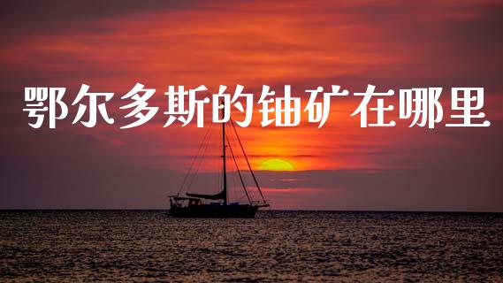 鄂尔多斯的铀矿在哪里_https://wap.jnbaishite.cn_理财投资_第1张