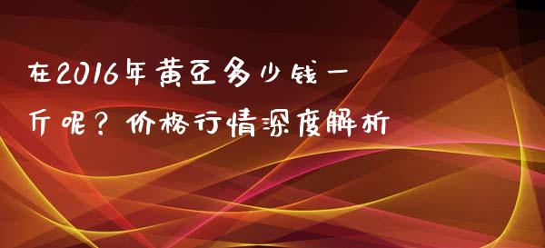 在2016年黄豆多少钱一斤呢？价格行情深度解析_https://wap.jnbaishite.cn_金融资讯_第1张