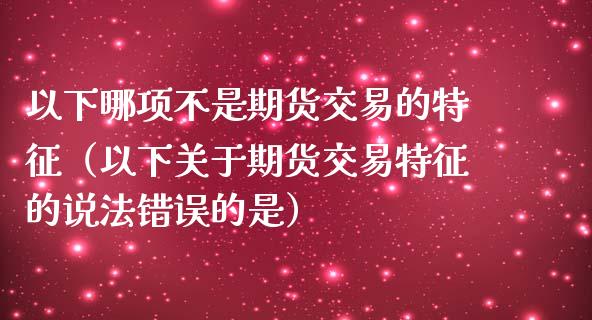 以下哪项不是期货交易的特征（以下关于期货交易特征的说法错误的是）_https://wap.jnbaishite.cn_期货资讯_第1张