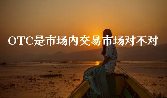 OTC是市场内交易市场对不对_https://wap.jnbaishite.cn_期货资讯_第1张