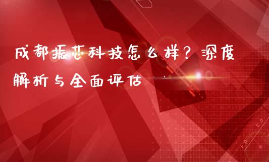 成都振芯科技怎么样？深度解析与全面评估_https://wap.jnbaishite.cn_期货资讯_第1张