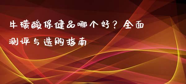 牛磺酸保健品哪个好？全面测评与选购指南_https://wap.jnbaishite.cn_全球财富_第1张