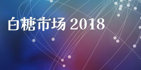 白糖市场 2018_https://wap.jnbaishite.cn_金融资讯_第1张
