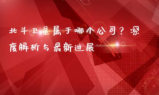 北斗卫星属于哪个公司？深度解析与最新进展_https://wap.jnbaishite.cn_金融资讯_第1张