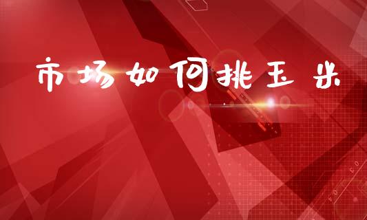 市场如何挑玉米_https://wap.jnbaishite.cn_期货资讯_第1张