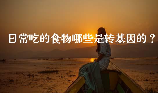 日常吃的食物哪些是转基因的？_https://wap.jnbaishite.cn_全球财富_第1张