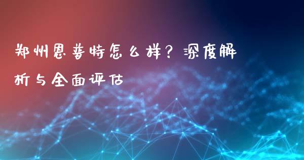 郑州恩普特怎么样？深度解析与全面评估_https://wap.jnbaishite.cn_期货资讯_第1张