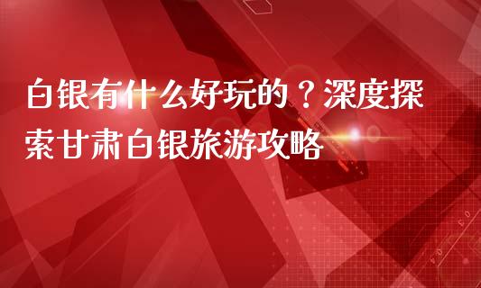 白银有什么好玩的？深度探索甘肃白银旅游攻略_https://wap.jnbaishite.cn_全球财富_第1张