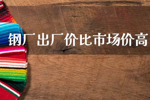 钢厂出厂价比市场价高_https://wap.jnbaishite.cn_期货资讯_第1张