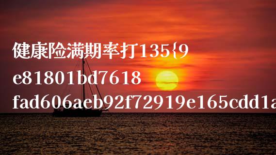 健康险满期率打135%为什么原因_https://wap.jnbaishite.cn_金融资讯_第1张