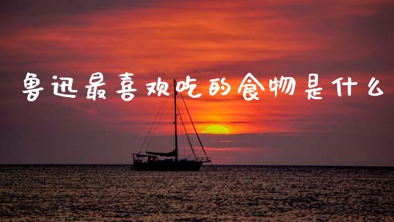 鲁迅最喜欢吃的食物是什么_https://wap.jnbaishite.cn_全球财富_第1张