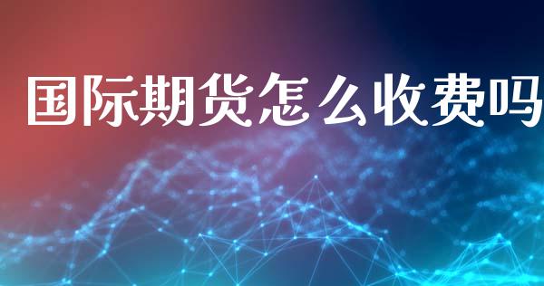 国际期货怎么收费吗_https://wap.jnbaishite.cn_全球财富_第1张
