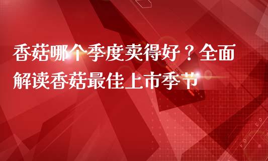 香菇哪个季度卖得好？全面解读香菇最佳上市季节_https://wap.jnbaishite.cn_金融资讯_第1张