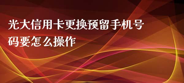 光大信用卡更换预留手机号码要怎么操作_https://wap.jnbaishite.cn_全球财富_第1张