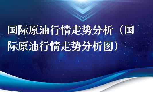 国际原油行情走势分析（国际原油行情走势分析图）_https://wap.jnbaishite.cn_全球财富_第1张