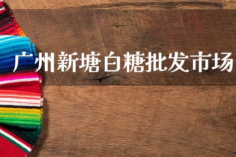 广州新塘白糖批发市场_https://wap.jnbaishite.cn_期货资讯_第1张