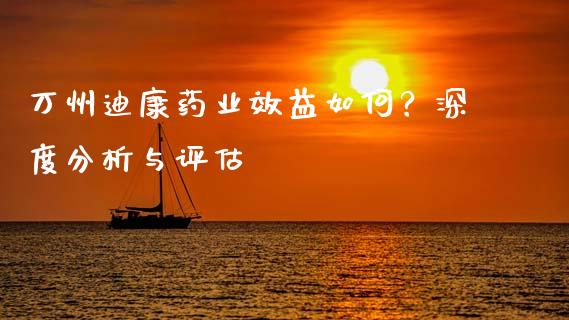 万州迪康药业效益如何？深度分析与评估_https://wap.jnbaishite.cn_期货资讯_第1张