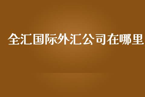全汇国际外汇公司在哪里_https://wap.jnbaishite.cn_期货资讯_第1张