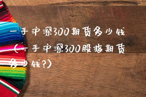 一手沪深300期货多少钱（一手沪深300股指期货多少钱?）_https://wap.jnbaishite.cn_理财投资_第1张