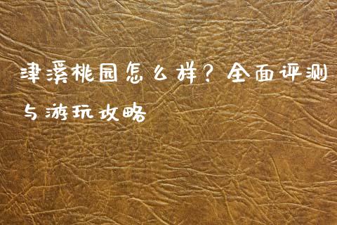 津溪桃园怎么样?全面评测与游玩攻略_全球财富_第1张_全球财富_理财投资_金融资讯_期货资讯 津溪桃园怎么样?全面评测与游玩攻略_https://wap.jnbaishite.cn_全球财富_第1张